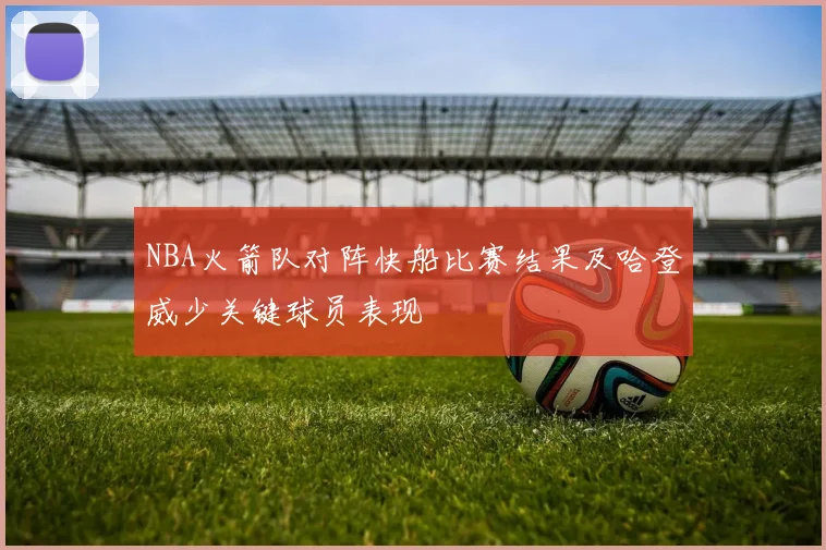 NBA火箭队对阵快船比赛结果及哈登威少关键球员表现