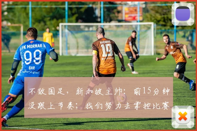 不敌国足，新加坡主帅：前15分钟没跟上节奏；我们努力去掌控比赛