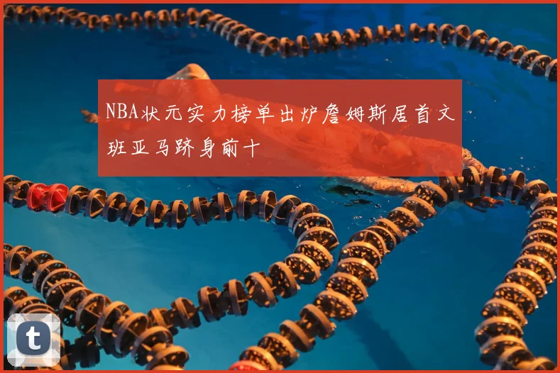 NBA状元实力榜单出炉詹姆斯居首文班亚马跻身前十