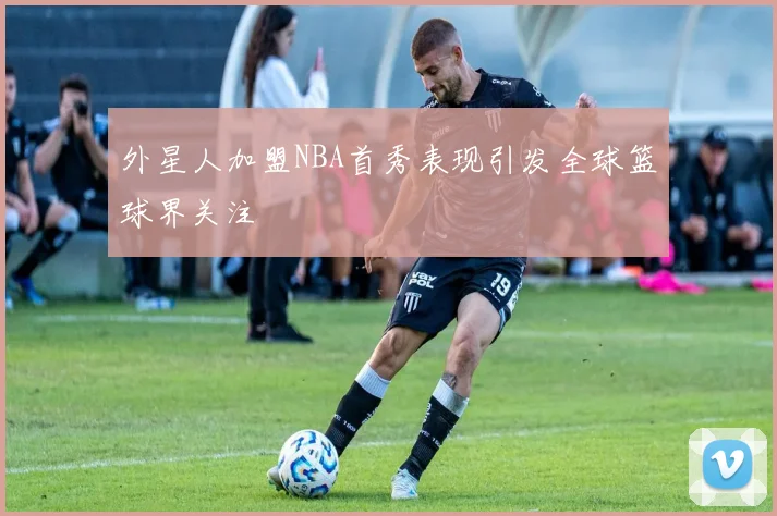外星人加盟NBA首秀表现引发全球篮球界关注