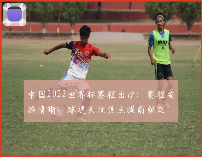 中国2022世界杯赛程出炉:赛程安排清晰,球迷关注焦点提前锁定