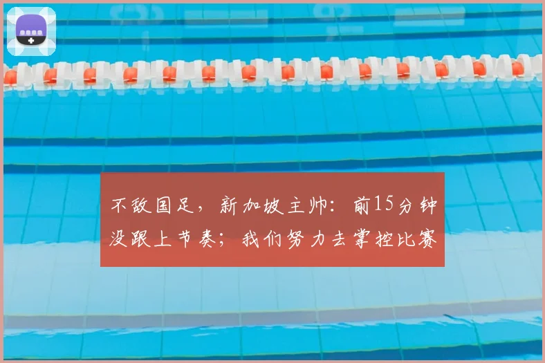 不敌国足,新加坡主帅:前15分钟没跟上节奏;我们努力去掌控比赛