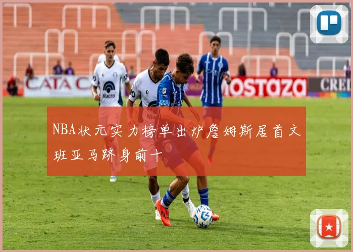 NBA状元实力榜单出炉詹姆斯居首文班亚马跻身前十