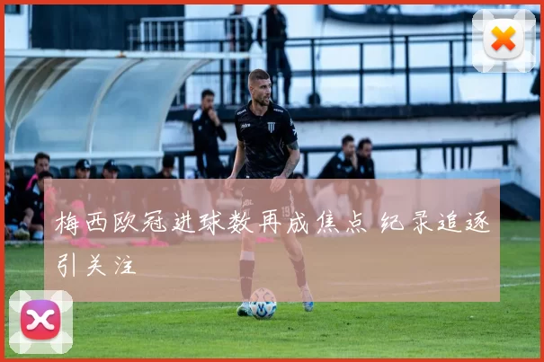 梅西欧冠进球数再成焦点 纪录追逐引关注