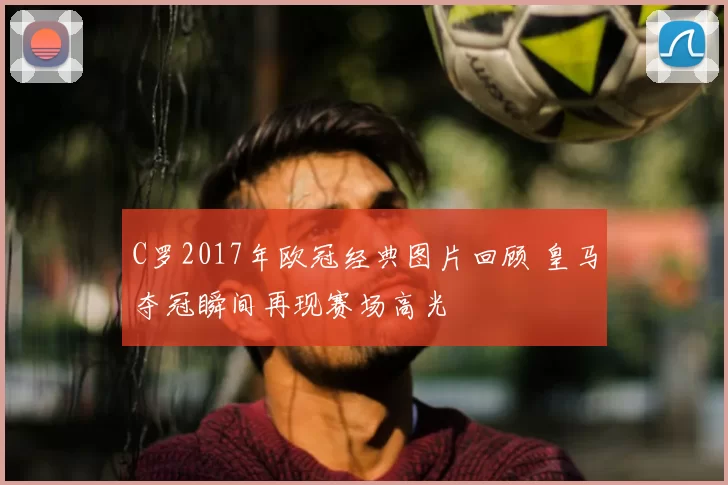 C罗2017年欧冠经典图片回顾 皇马夺冠瞬间再现赛场高光