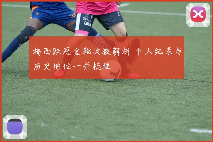 梅西欧冠金靴次数解析 个人纪录与历史地位一并梳理
