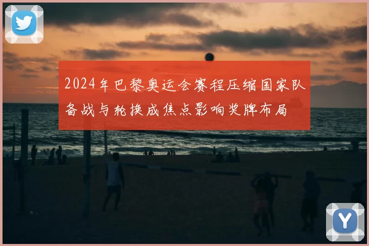 2024年巴黎奥运会赛程压缩国家队备战与轮换成焦点影响奖牌布局