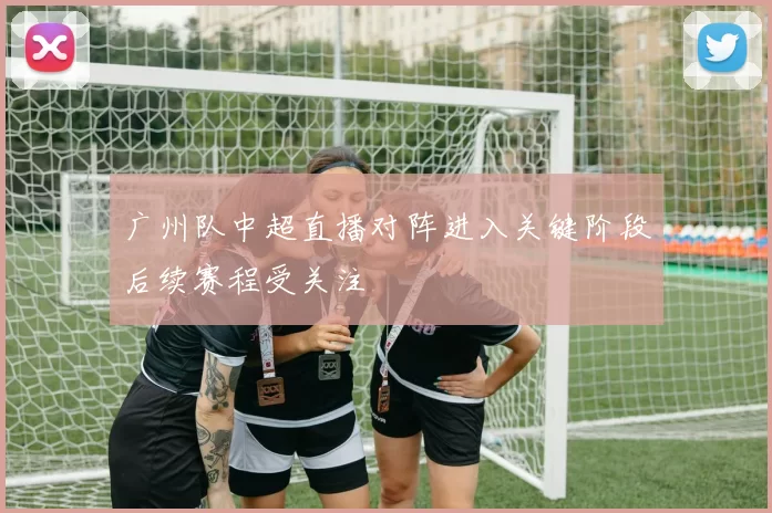 广州队中超直播对阵进入关键阶段后续赛程受关注