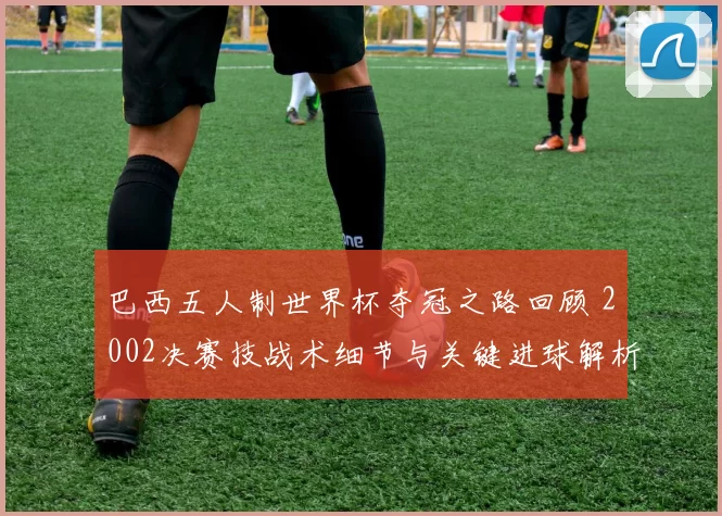 巴西五人制世界杯夺冠之路回顾 2002决赛技战术细节与关键进球解析