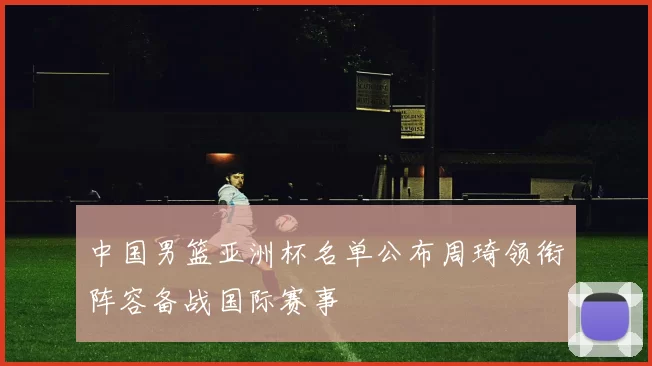 中国男篮亚洲杯名单公布周琦领衔阵容备战国际赛事
