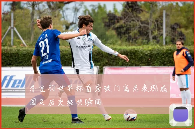 李金羽世界杯首秀破门高光表现成国足历史经典瞬间