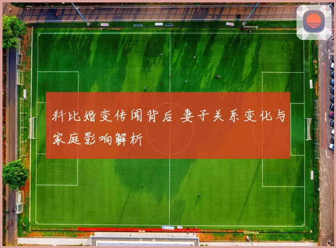 科比婚变传闻背后 妻子关系变化与家庭影响解析