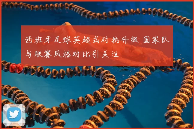 西班牙足球英超式对抗升级 国家队与联赛风格对比引关注