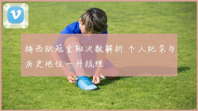 梅西欧冠金靴次数解析 个人纪录与历史地位一并梳理