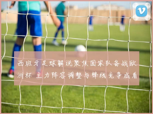西班牙足球解说聚焦国家队备战欧洲杯 主力阵容调整与锋线竞争成看点