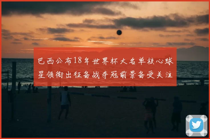 巴西公布18年世界杯大名单核心球星领衔出征备战夺冠前景备受关注