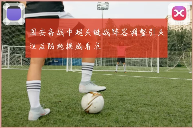 国安备战中超关键战阵容调整引关注后防轮换成看点
