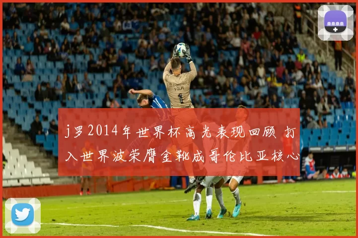 j罗2014年世界杯高光表现回顾 打入世界波荣膺金靴成哥伦比亚核心