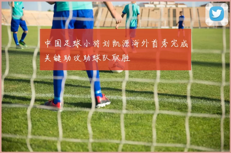 中国足球小将刘凯源海外首秀完成关键助攻助球队取胜