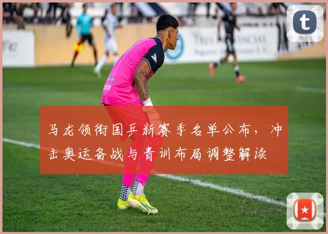 马龙领衔国乒新赛季名单公布，冲击奥运备战与青训布局调整解读