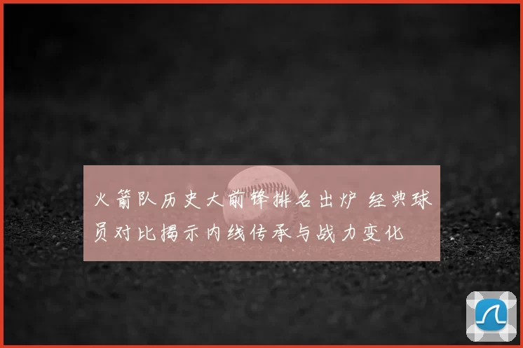 火箭队历史大前锋排名出炉 经典球员对比揭示内线传承与战力变化