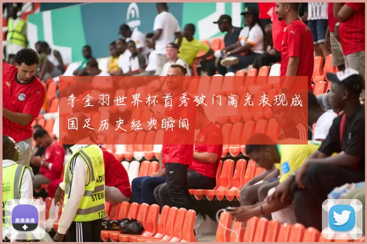 李金羽世界杯首秀破门高光表现成国足历史经典瞬间