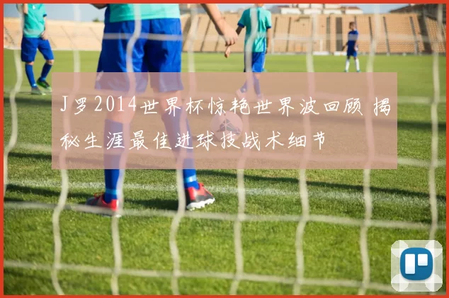 J罗2014世界杯惊艳世界波回顾 揭秘生涯最佳进球技战术细节