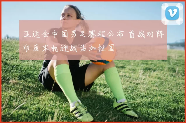 亚运会中国男足赛程公布 首战对阵印度末轮迎战孟加拉国
