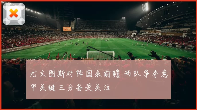 尤文图斯对阵国米前瞻 两队争夺意甲关键三分备受关注