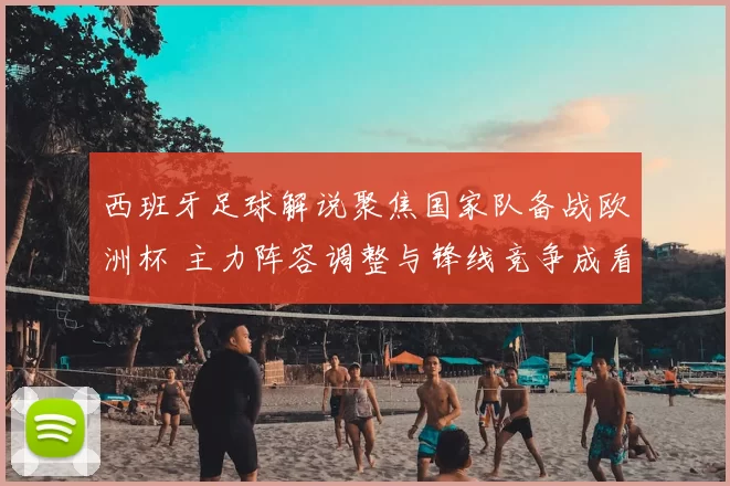 西班牙足球解说聚焦国家队备战欧洲杯 主力阵容调整与锋线竞争成看点
