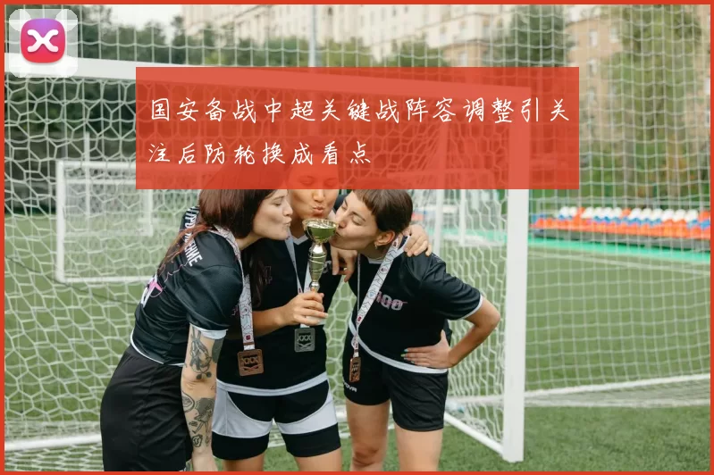 国安备战中超关键战阵容调整引关注后防轮换成看点