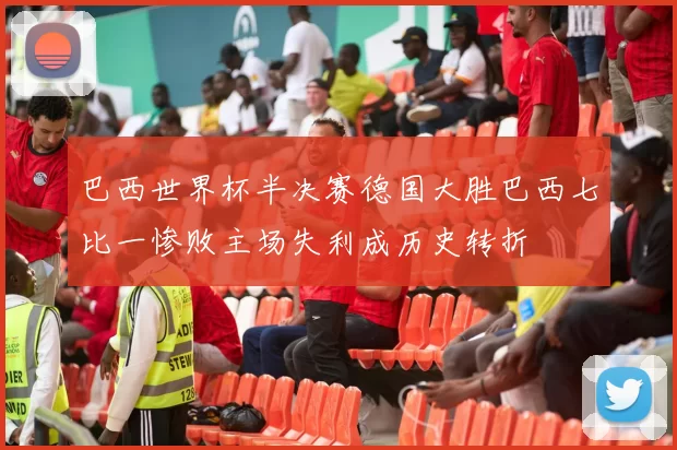 巴西世界杯半决赛德国大胜巴西七比一惨败主场失利成历史转折