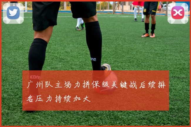 广州队主场力拼保级关键战后续排名压力持续加大