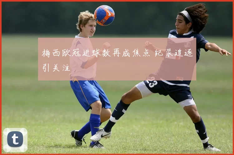 梅西欧冠进球数再成焦点 纪录追逐引关注