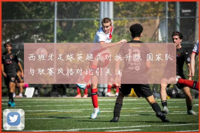西班牙足球英超式对抗升级 国家队与联赛风格对比引关注